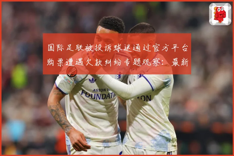 国际足联被投诉球迷通过官方平台购票遭遇欠款纠纷专题观察：最新赛事动态与深度分析