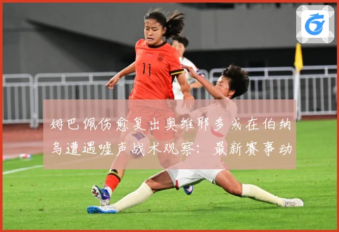 姆巴佩伤愈复出奥维耶多或在伯纳乌遭遇嘘声战术观察：最新赛事动态与深度分析
