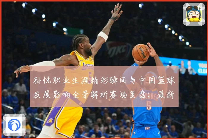 孙悦职业生涯精彩瞬间与中国篮球发展影响全景解析赛场复盘：最新赛事动态与深度分析