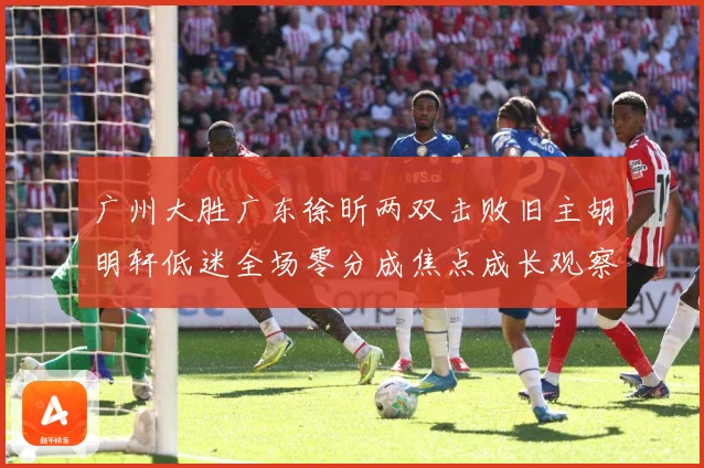 广州大胜广东徐昕两双击败旧主胡明轩低迷全场零分成焦点成长观察：最新赛事动态与深度分析