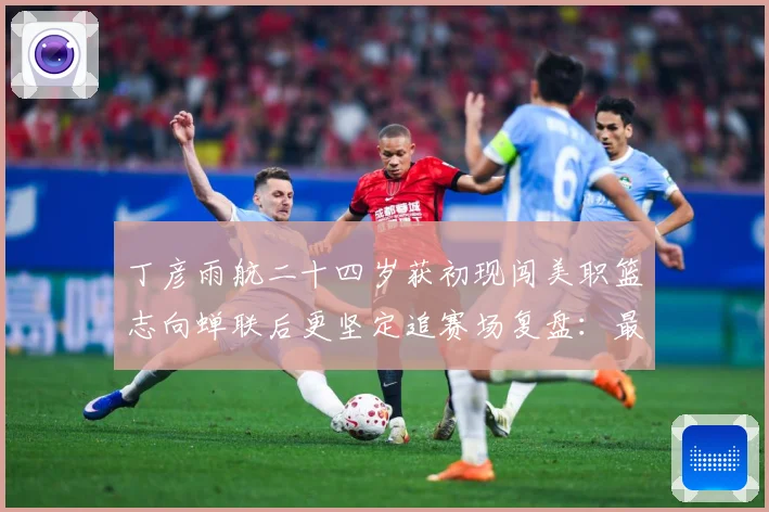 丁彦雨航二十四岁获初现闯美职篮志向蝉联后更坚定追赛场复盘：最新赛事动态与深度分析