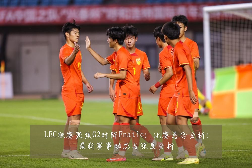 LEC联赛聚焦G2对阵Fnatic：比赛悬念分析：最新赛事动态与深度分析