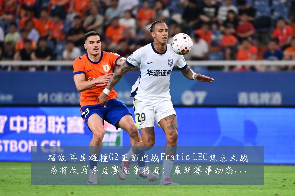 宿敌再度碰撞G2正面迎战Fnatic LEC焦点大战或将改写季后赛竞争格局：最新赛事动态与深度分析