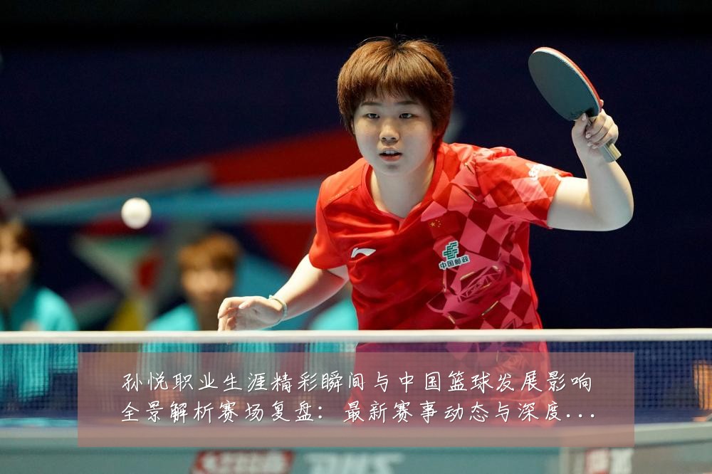 孙悦职业生涯精彩瞬间与中国篮球发展影响全景解析赛场复盘:最新赛事动态与深度分析