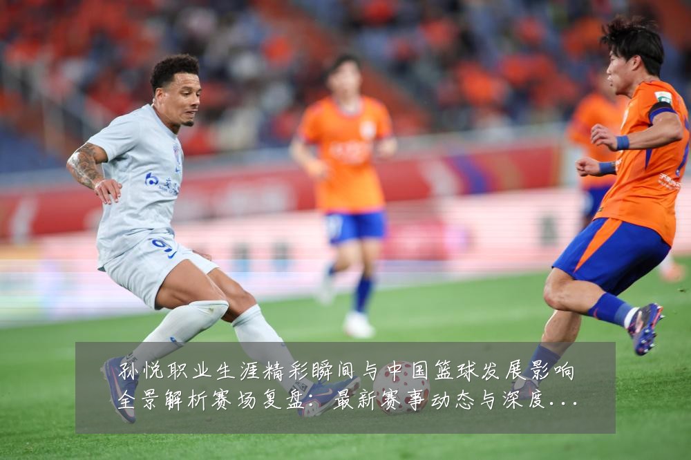 孙悦职业生涯精彩瞬间与中国篮球发展影响全景解析赛场复盘:最新赛事动态与深度分析