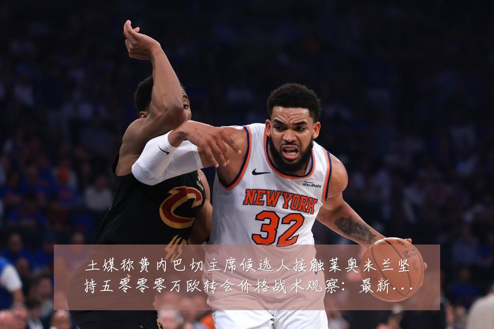 土媒称费内巴切主席候选人接触莱奥米兰坚持五零零零万欧转会价格战术观察：最新赛事动态与深度分析